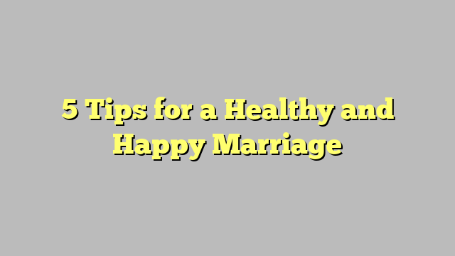 5 Tips for a Healthy and Happy Marriage