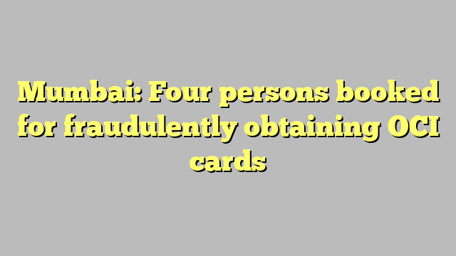 Mumbai: Four persons booked for fraudulently obtaining OCI cards