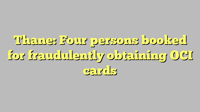 Thane: Four persons booked for fraudulently obtaining OCI cards