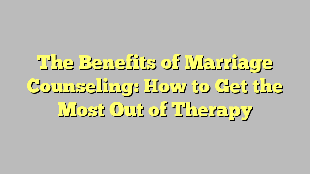 The Benefits of Marriage Counseling: How to Get the Most Out of Therapy