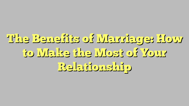 The Benefits of Marriage: How to Make the Most of Your Relationship