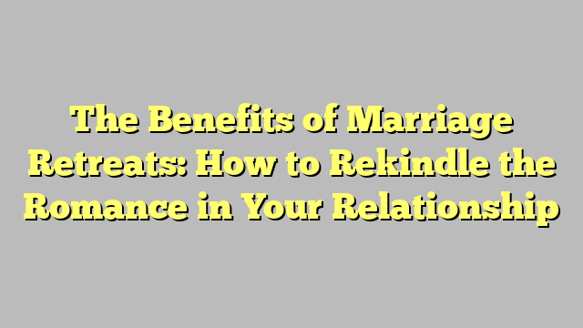 The Benefits of Marriage Retreats: How to Rekindle the Romance in Your Relationship