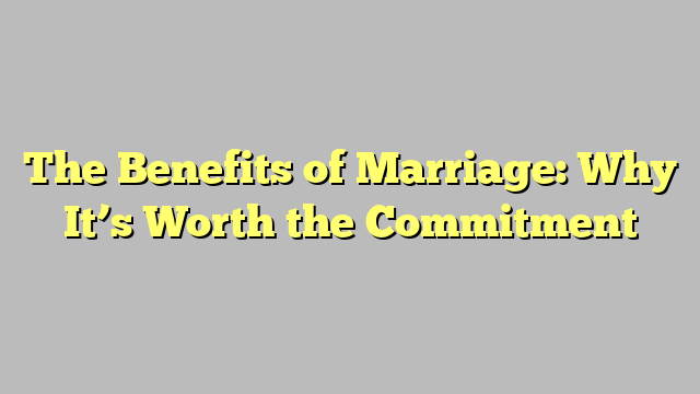 The Benefits of Marriage: Why It’s Worth the Commitment