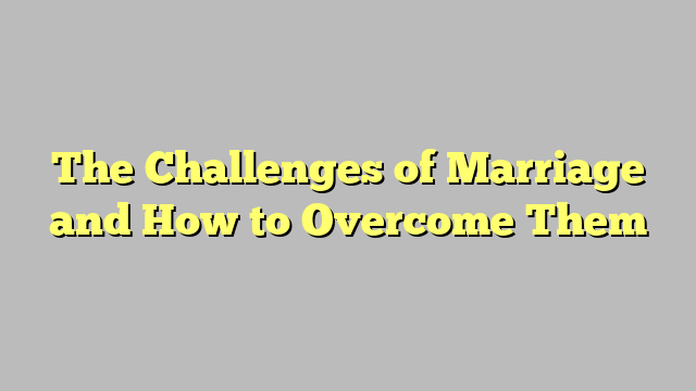 The Challenges of Marriage and How to Overcome Them