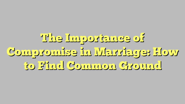 The Importance of Compromise in Marriage: How to Find Common Ground