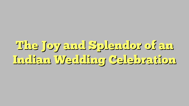 The Joy and Splendor of an Indian Wedding Celebration